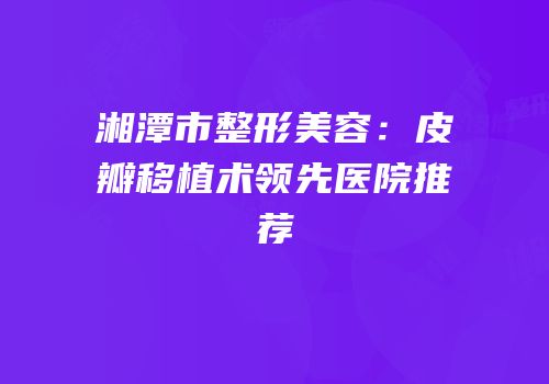 湘潭市整形美容：皮瓣移植术领先医院推荐