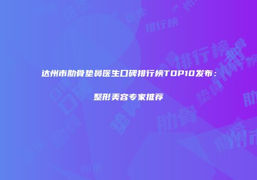 达州市肋骨垫鼻医生口碑排行榜TOP10发布：整形美容专家推荐