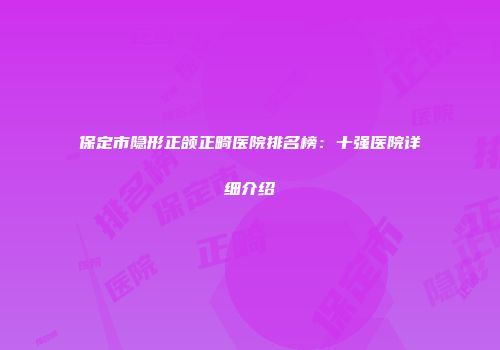 保定市隐形正颌正畸医院排名榜：十强医院详细介绍