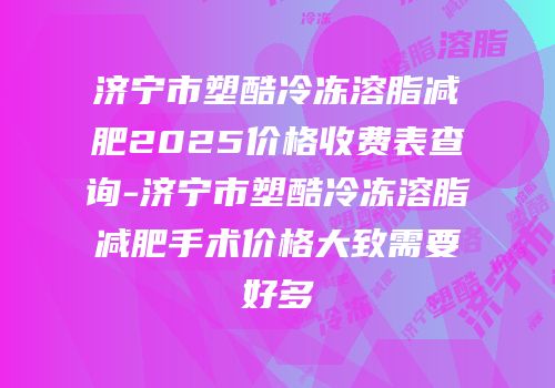 济宁市塑酷冷冻溶脂减肥2025价格收费表查询-济宁市塑酷冷冻溶脂减肥手术价格大致需要好多
