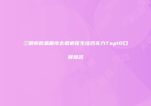 三明市微晶磨皮去痘疤医生综合实力Top10口碑排名