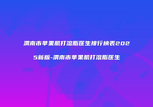 渭南市苹果肌打溶脂医生排行榜表2025新版-渭南市苹果肌打溶脂医生