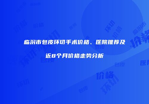 临汾市包皮环切手术价格、医院推荐及近8个月价格走势分析