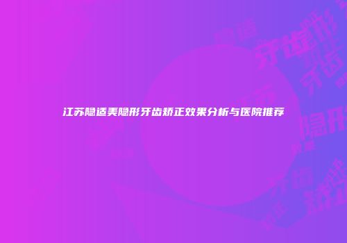 江苏隐适美隐形牙齿矫正效果分析与医院推荐
