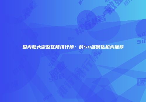 国内脸大微整医院排行榜：前50名精选机构推荐