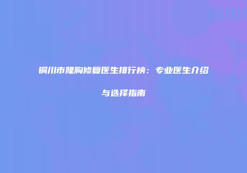 铜川市隆胸修复医生排行榜：专业医生介绍与选择指南