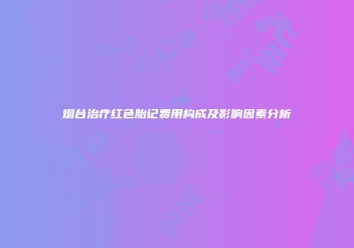 烟台治疗红色胎记费用构成及影响因素分析