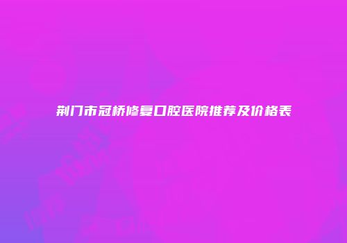 荆门市冠桥修复口腔医院推荐及价格表
