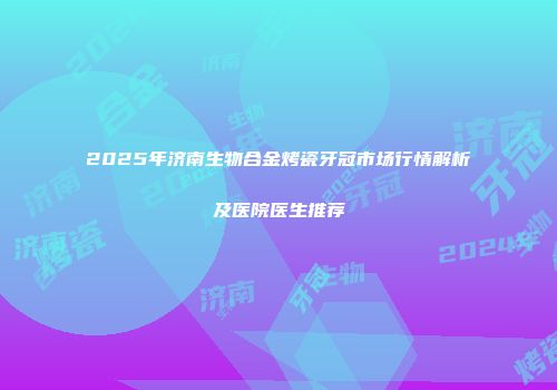 2025年济南生物合金烤瓷牙冠市场行情解析及医院医生推荐