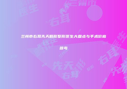 兰州市右耳先天畸形整形医生大盘点与手术价格参考