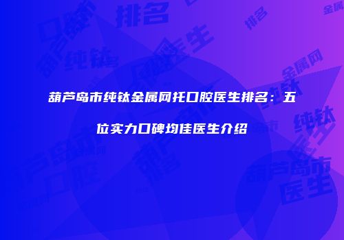 葫芦岛市纯钛金属网托口腔医生排名：五位实力口碑均佳医生介绍