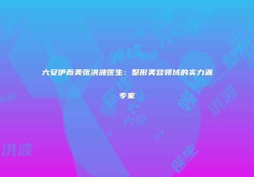 六安伊而美张洪波医生：整形美容领域的实力派专家