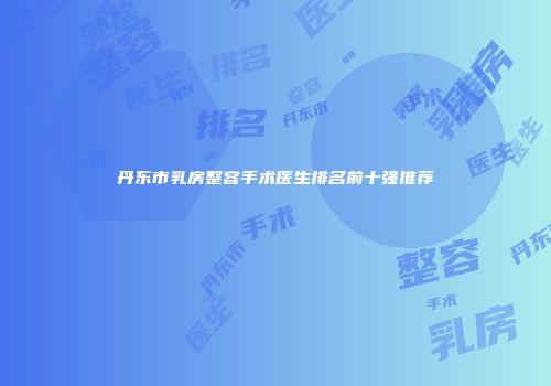 丹东市乳房整容手术医生排名前十强推荐