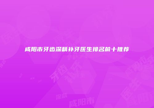 咸阳市牙齿深龋补牙医生排名前十推荐