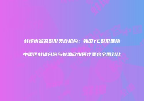蚌埠市知名整形美容机构：韩国YE整形医院中国区蚌埠分院与蚌埠欣悦医疗美容全面对比