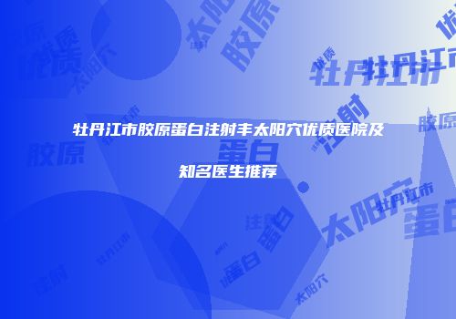 牡丹江市胶原蛋白注射丰太阳穴优质医院及知名医生推荐