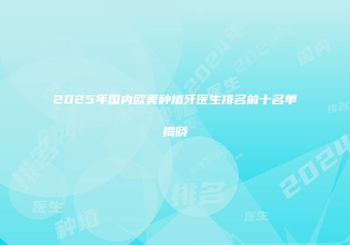 2025年国内欧美种植牙医生排名前十名单揭晓