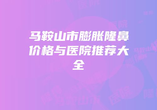 马鞍山市膨胀隆鼻价格与医院推荐大全