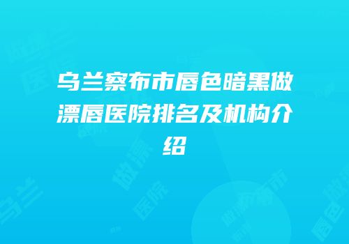 乌兰察布市唇色暗黑做漂唇医院排名及机构介绍