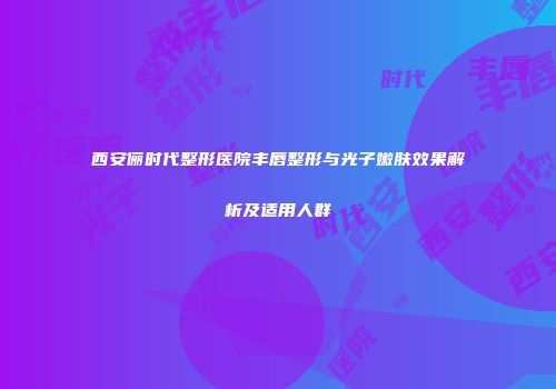西安俪时代整形医院丰唇整形与光子嫩肤效果解析及适用人群