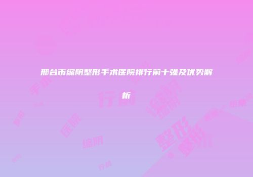 邢台市缩阴整形手术医院排行前十强及优势解析