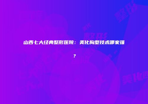 山西七大经典整形医院：美化胸型技术哪家强？