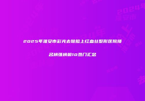 2025年淮安市彩光去除脸上红血丝整形医院排名榜强榜前10热门汇总