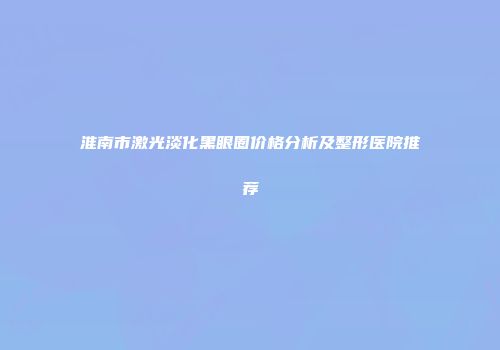 淮南市激光淡化黑眼圈价格分析及整形医院推荐