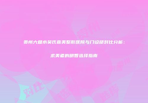 贵州六盘水吴氏嘉美整形医院与门诊部对比分析：求美者的明智选择指南