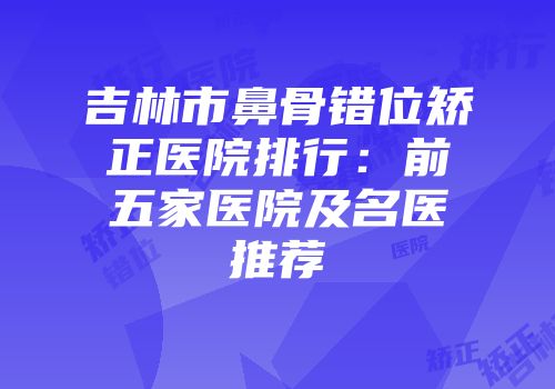 吉林市鼻骨错位矫正医院排行：前五家医院及名医推荐