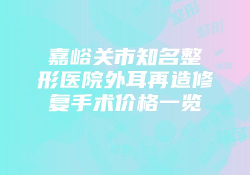 嘉峪关市知名整形医院外耳再造修复手术价格一览
