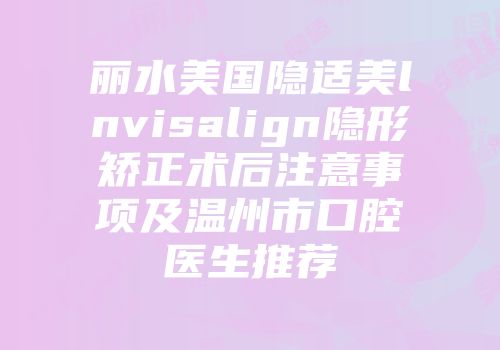 丽水美国隐适美lnvisalign隐形矫正术后注意事项及温州市口腔医生推荐