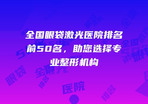 全国眼袋激光医院排名前50名，助您选择专业整形机构