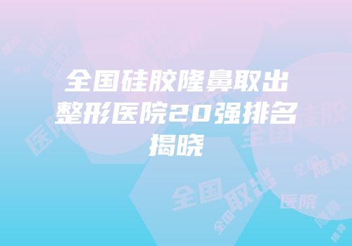 全国硅胶隆鼻取出整形医院20强排名揭晓