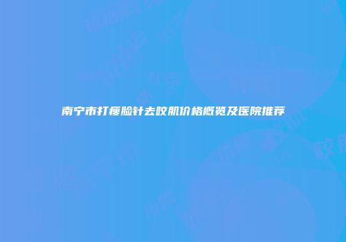 南宁市打瘦脸针去咬肌价格概览及医院推荐