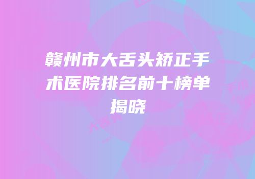 赣州市大舌头矫正手术医院排名前十榜单揭晓