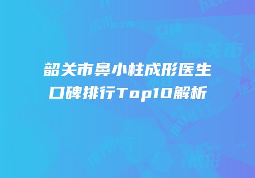 韶关市鼻小柱成形医生口碑排行Top10解析