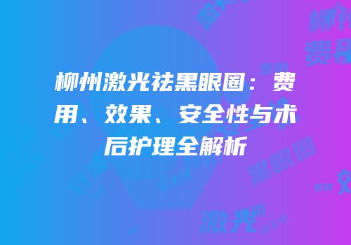 柳州激光祛黑眼圈：费用、效果、安全性与术后护理全解析