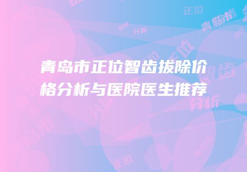 青岛市正位智齿拔除价格分析与医院医生推荐