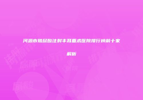 河源市玻尿酸注射丰耳垂术医院排行榜前十家解析