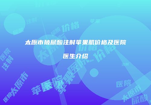 太原市玻尿酸注射苹果肌价格及医院医生介绍