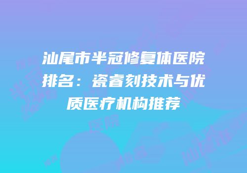 汕尾市半冠修复体医院排名：瓷睿刻技术与优质医疗机构推荐