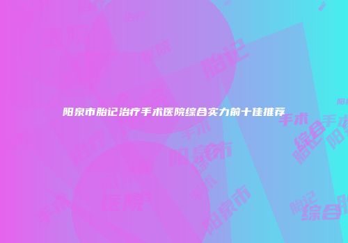 阳泉市胎记治疗手术医院综合实力前十佳推荐