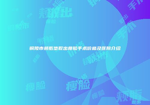 铜陵市颊脂垫取出瘦脸手术价格及医院介绍