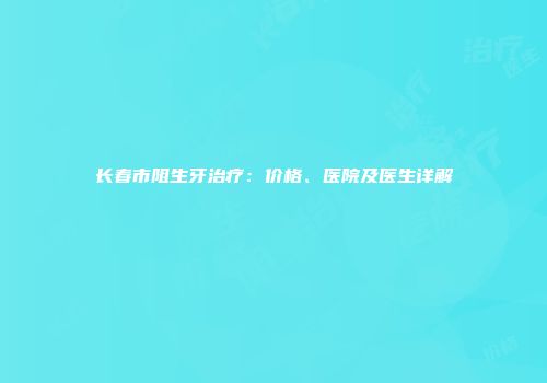 长春市阻生牙治疗：价格、医院及医生详解
