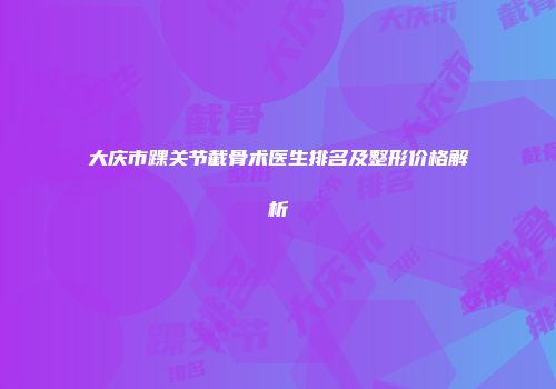 大庆市踝关节截骨术医生排名及整形价格解析