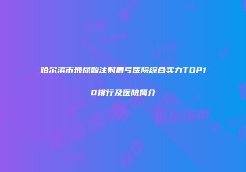 哈尔滨市玻尿酸注射眉弓医院综合实力TOP10排行及医院简介