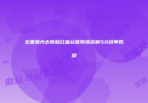 全国激光去除脸红血丝医院排名前50名单揭晓