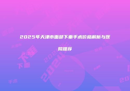 2025年天津市面部下垂手术价格解析与医院推荐