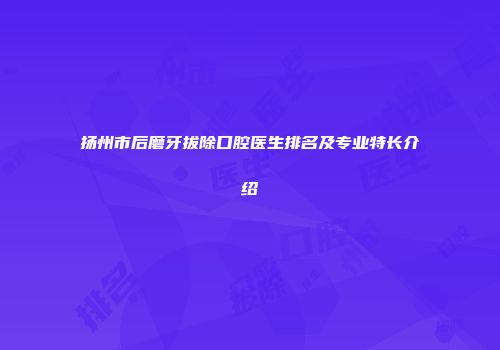 扬州市后磨牙拔除口腔医生排名及专业特长介绍
